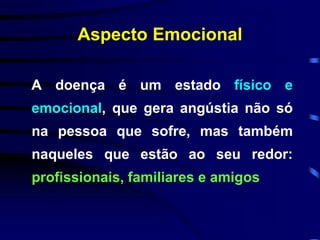 Aspecto Emocional 
A doença é um estado físico e 
emocional, que gera angústia não só 
na pessoa que sofre, mas também 
naqueles que estão ao seu redor: 
profissionais, familiares e amigos 
 