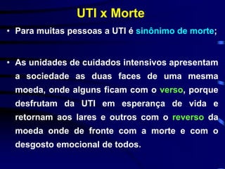 UTI x Morte 
• Para muitas pessoas a UTI é sinônimo de morte; 
• As unidades de cuidados intensivos apresentam 
a sociedade as duas faces de uma mesma 
moeda, onde alguns ficam com o verso, porque 
desfrutam da UTI em esperança de vida e 
retornam aos lares e outros com o reverso da 
moeda onde de fronte com a morte e com o 
desgosto emocional de todos. 
 