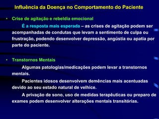 Influência da Doença no Comportamento do Paciente 
• Crise de agitação e rebeldia emocional 
É a resposta mais esperada – as crises de agitação podem ser 
acompanhadas de condutas que levam a sentimento de culpa ou 
frustração, podendo desenvolver depressão, angústia ou apatia por 
parte do paciente. 
• Transtornos Mentais 
Algumas patologias/medicações podem levar a transtornos 
mentais. 
Pacientes idosos desenvolvem demências mais acentuadas 
devido ao seu estado natural de velhice. 
A privação de sono, uso de medidas terapêuticas ou preparo de 
exames podem desenvolver alterações mentais transitórias. 
 
