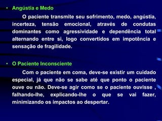 • Angústia e Medo 
O paciente transmite seu sofrimento, medo, angústia, 
incerteza, tensão emocional, através de condutas 
dominantes como agressividade e dependência total 
alternando entre si, logo convertidos em impotência e 
sensação de fragilidade. 
• O Paciente Inconsciente 
Com o paciente em coma, deve-se existir um cuidado 
especial, já que não se sabe até que ponto o paciente 
ouve ou não. Deve-se agir como se o paciente ouvisse , 
falhando-lhe, explicando-lhe o que se vai fazer, 
minimizando os impactos ao despertar. 
 