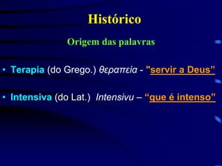 Histórico 
Origem das palavras 
• Terapia (do Grego.) θεραπεία - "servir a Deus” 
• Intensiva (do Lat.) Intensivu – “que é intenso” 
 
