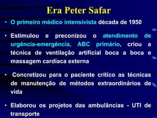 Era Peter Safar 
• O primeiro médico intensivista década de 1950 
• Estimulou e preconizou o atendimento de 
urgência-emergência, ABC primário, criou a 
técnica de ventilação artificial boca a boca e 
massagem cardíaca externa 
• Concretizou para o paciente crítico as técnicas 
de manutenção de métodos extraordinários de 
vida 
• Elaborou os projetos das ambulâncias - UTI de 
transporte 
 