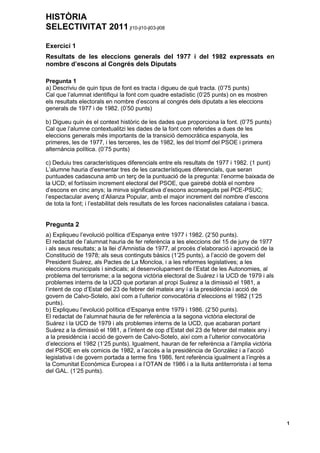HISTÒRIA
SELECTIVITAT 2011 jl10-jl10-jl03-jl08
1
Exercici 1
Resultats de les eleccions generals del 1977 i del 1982 expressats en
nombre d’escons al Congrés dels Diputats
Pregunta 1
a) Descriviu de quin tipus de font es tracta i digueu de què tracta. (0’75 punts)
Cal que l’alumnat identifiqui la font com quadre estadístic (0’25 punts) on es mostren
els resultats electorals en nombre d’escons al congrés dels diputats a les eleccions
generals de 1977 i de 1982. (0’50 punts)
b) Digueu quin és el context històric de les dades que proporciona la font. (0’75 punts)
Cal que l’alumne contextualitzi les dades de la font com referides a dues de les
eleccions generals més importants de la transició democràtica espanyola, les
primeres, les de 1977, i les terceres, les de 1982, les del triomf del PSOE i primera
alternància política. (0’75 punts)
c) Deduiu tres característiques diferencials entre els resultats de 1977 i 1982. (1 punt)
L’alumne hauria d’esmentar tres de les característiques diferencials, que seran
puntuades cadascuna amb un terç de la puntuació de la pregunta: l’enorme baixada de
la UCD; el fortíssim increment electoral del PSOE, que gairebé doblà el nombre
d’escons en cinc anys; la minva significativa d’escons aconseguits pel PCE-PSUC;
l’espectacular avenç d’Alianza Popular, amb el major increment del nombre d’escons
de tota la font; i l’estabilitat dels resultats de les forces nacionalistes catalana i basca.
Pregunta 2
a) Expliqueu l’evolució política d’Espanya entre 1977 i 1982. (2’50 punts).
El redactat de l’alumnat hauria de fer referència a les eleccions del 15 de juny de 1977
i als seus resultats; a la llei d’Amnistia de 1977, al procés d’elaboració i aprovació de la
Constitució de 1978; als seus continguts bàsics (1’25 punts), a l’acció de govern del
President Suárez, als Pactes de La Moncloa, i a les reformes legislatives; a les
eleccions municipals i sindicals; al desenvolupament de l’Estat de les Autonomies, al
problema del terrorisme; a la segona victòria electoral de Suárez i la UCD de 1979 i als
problemes interns de la UCD que portaran al propi Suárez a la dimissió el 1981, a
l’intent de cop d’Estat del 23 de febrer del mateix any i a la presidència i acció de
govern de Calvo-Sotelo, així com a l’ulterior convocatòria d’eleccions el 1982 (1’25
punts).
b) Expliqueu l’evolució política d’Espanya entre 1979 i 1986. (2’50 punts).
El redactat de l’alumnat hauria de fer referència a la segona victòria electoral de
Suárez i la UCD de 1979 i als problemes interns de la UCD, que acabaran portant
Suárez a la dimissió el 1981, a l’intent de cop d’Estat del 23 de febrer del mateix any i
a la presidència i acció de govern de Calvo-Sotelo, així com a l’ulterior convocatòria
d’eleccions el 1982 (1’25 punts). Igualment, hauran de fer referència a l’àmplia victòria
del PSOE en els comicis de 1982, a l’accés a la presidència de González i a l’acció
legislativa i de govern portada a terme fins 1986, fent referència igualment a l’ingrès a
la Comunitat Econòmica Europea i a l’OTAN de 1986 i a la lluita antiterrorista i al tema
del GAL. (1’25 punts).
 