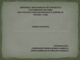 REPÙBLICA BOLIVARIANA DE VENEZUELA UNIVERSIDAD YACAMBU FACULTAD DE CIENCIAS SOCIALES Y JURÌDICAS. ESTADO –LARA CRISIS COLONIAL INTEGRANTES : CORONADO PRADA MARÌA GABRIELA FINOL BARRANCAS TIBALDO ENRIQUE 