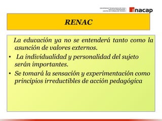 RENAC

  La educación ya no se entenderá tanto como la
  asunción de valores externos.
• La individualidad y personalidad del sujeto
  serán importantes.
• Se tomará la sensación y experimentación como
  principios irreductibles de acción pedagógica
 