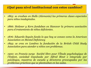 ¿Qué pasa nivel institucional con estos cambios?

• 1863: se creaban en Halle (Alemania) las primeras clases especiales
  para niños inadaptados.

• 1866: Stolzner y Kern fundaban en Hanover la primera asociación
  para el tratamiento de niños deficientes.

• 1876: Eduardo Seguín funda lo que hoy se conoce como la American
  Association on Mental Deficiency
• 1893: se crea en Londres la fundación de la British Child Study
  Association para atender a niños con problemas.

• 1900: en Francia surge Société libre pour I'Étude psychologique de
  I'Enfant, sociedad impulsada por Alfred Binet e integrada por
  psicólogos, maestros de escuela y directores preocupados por los
  problemas prácticos que se planteaban en las aulas.
 