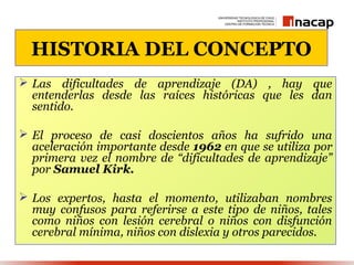 HISTORIA DEL CONCEPTO
 Las dificultades de aprendizaje (DA) , hay que
  entenderlas desde las raíces históricas que les dan
  sentido.

 El proceso de casi doscientos años ha sufrido una
  aceleración importante desde 1962 en que se utiliza por
  primera vez el nombre de “dificultades de aprendizaje”
  por Samuel Kirk.

 Los expertos, hasta el momento, utilizaban nombres
  muy confusos para referirse a este tipo de niños, tales
  como niños con lesión cerebral o niños con disfunción
  cerebral mínima, niños con dislexia y otros parecidos.
 