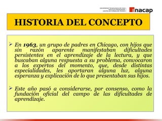 HISTORIA DEL CONCEPTO

 En 1963, un grupo de padres en Chicago, con hijos que
  sin   razón    aparente     manifestaban    dificultades
  persistentes en el aprendizaje de la lectura, y que
  buscaban alguna respuesta a su problema, convocaron
  a los expertos del momento, que, desde distintas
  especialidades, les aportaran alguna luz, alguna
  esperanza y explicación de lo que presentaban sus hijos.

 Este año pasó a considerarse, por consenso, como la
  fundación oficial del campo de las dificultades de
  aprendizaje.
 