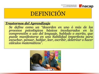 DEFINICIÓN
Trastornos del Aprendizaje
  Se define como un “desorden en uno ó más de los
  procesos psicológicos básicos involucrados en la
  comprensión o uso del lenguaje, hablado o escrito, que
  puede manifestarse en una habilidad imperfecta para
  escuchar, pensar, hablar, leer, escribir, deletrear o hacer
  cálculos matemáticos”.
 