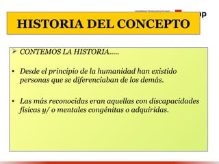 HISTORIA DEL CONCEPTO

 CONTEMOS LA HISTORIA…..

• Desde el principio de la humanidad han existido
  personas que se diferenciaban de los demás.

• Las más reconocidas eran aquellas con discapacidades
  físicas y/ o mentales congénitas o adquiridas.
 