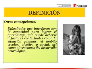 DEFINICIÓN
Otras concepciones:

  Dificultades que interfieren con
  la capacidad para lograr el
  aprendizaje, que puede deberse
  a factores contextuales como la
  situación familiar, el ámbito
  escolar, afectivo y social, así
  como alteraciones del desarrollo
  neurológico.
 