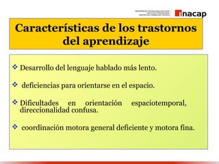 Características de los trastornos
         del aprendizaje

 Desarrollo del lenguaje hablado más lento.

 deficiencias para orientarse en el espacio.

 Dificultades en orientación        espaciotemporal,
  direccionalidad confusa.

 coordinación motora general deficiente y motora fina.
 