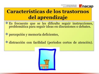Características de los trastornos
         del aprendizaje
 Es frecuente que se les dificulte seguir instrucciones,
  problemática para seguir ideas en discusiones o debates.

 percepción y memoria deficientes,

 distracción con facilidad (períodos cortos de atención).
 