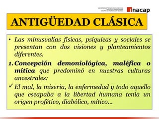 ANTIGÜEDAD CLÁSICA
• Las minusvalías físicas, psíquicas y sociales se
   presentan con dos visiones y planteamientos
   diferentes.
1. Concepción demoniológica, maléfica o
   mítica que predominó en nuestras culturas
   ancestrales:
 El mal, la miseria, la enfermedad y todo aquello
   que escapaba a la libertad humana tenía un
   origen profético, diabólico, mítico...
 