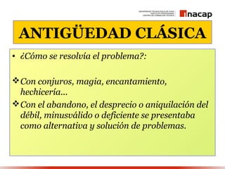 ANTIGÜEDAD CLÁSICA
• ¿Cómo se resolvía el problema?:

 Con conjuros, magia, encantamiento,
  hechicería...
 Con el abandono, el desprecio o aniquilación del
  débil, minusválido o deficiente se presentaba
  como alternativa y solución de problemas.
 