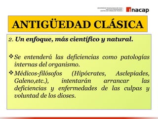 ANTIGÜEDAD CLÁSICA
2. Un enfoque, más científico y natural.

 Se entenderá las deficiencias como patologías
  internas del organismo.
 Médicos-filósofos    (Hipócrates,   Asclepiades,
  Galeno,etc.),    intentarán     arrancar     las
  deficiencias y enfermedades de las culpas y
  voluntad de los dioses.
 