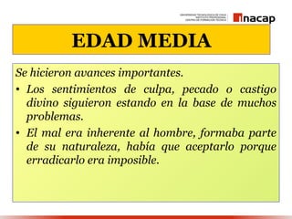 EDAD MEDIA
Se hicieron avances importantes.
• Los sentimientos de culpa, pecado o castigo
  divino siguieron estando en la base de muchos
  problemas.
• El mal era inherente al hombre, formaba parte
  de su naturaleza, había que aceptarlo porque
  erradicarlo era imposible.
 