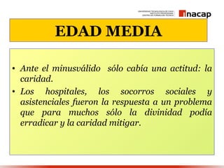 EDAD MEDIA

• Ante el minusválido sólo cabía una actitud: la
  caridad.
• Los hospitales, los socorros sociales y
  asistenciales fueron la respuesta a un problema
  que para muchos sólo la divinidad podía
  erradicar y la caridad mitigar.
 