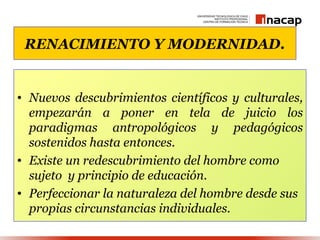 RENACIMIENTO Y MODERNIDAD.


• Nuevos descubrimientos científicos y culturales,
  empezarán a poner en tela de juicio los
  paradigmas antropológicos y pedagógicos
  sostenidos hasta entonces.
• Existe un redescubrimiento del hombre como
  sujeto y principio de educación.
• Perfeccionar la naturaleza del hombre desde sus
  propias circunstancias individuales.
 