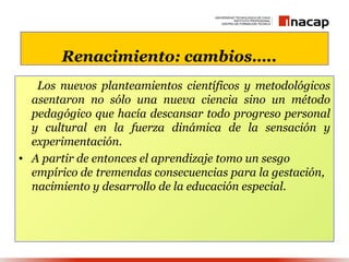 Renacimiento: cambios…..
   Los nuevos planteamientos científicos y metodológicos
  asentaron no sólo una nueva ciencia sino un método
  pedagógico que hacía descansar todo progreso personal
  y cultural en la fuerza dinámica de la sensación y
  experimentación.
• A partir de entonces el aprendizaje tomo un sesgo
  empírico de tremendas consecuencias para la gestación,
  nacimiento y desarrollo de la educación especial.
 