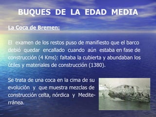 BUQUES DE LA EDAD MEDIA
La Coca de Bremen:
El examen de los restos puso de manifiesto que el barco
debió quedar encallado cuando aún estaba en fase de
construcción (4 Kms): faltaba la cubierta y abundaban los
útiles y materiales de construcción (1380).
Se trata de una coca en la cima de su
evolución y que muestra mezclas de
construcción celta, nórdica y Medite-
rránea.
 