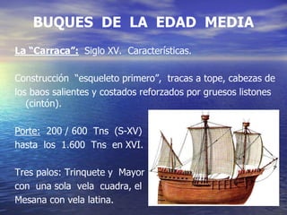 BUQUES DE LA EDAD MEDIA
La “Carraca”: Siglo XV. Características.
Construcción “esqueleto primero”, tracas a tope, cabezas de
los baos salientes y costados reforzados por gruesos listones
(cintón).
Porte: 200 / 600 Tns (S-XV)
hasta los 1.600 Tns en XVI.
Tres palos: Trinquete y Mayor
con una sola vela cuadra, el
Mesana con vela latina.
 