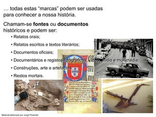 … todas estas “marcas” podem ser usadas
 para conhecer a nossa história.
 Chamam-se fontes ou documentos
 históricos e podem ser:
         • Relatos orais;
         • Relatos escritos e textos literários;
         • Documentos oficiais;
         • Documentários e registos fotográficos, vídeo, áudio e multimédia;
         • Construções, arte e artefactos;
         • Restos mortais.




Material elaborado por Jorge Pimentel
 