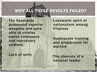 WHY ALL THESE REVOLTS FAILED? 
The Spaniards 
possessed superior 
weapons and were 
able to employ 
native volunteers 
and mercenary 
soldiers. 
Lack of unity 
Lukewarm spirit of 
nationalism among 
Filipinos 
Inadequate training 
and preparation for 
warfare 
The absence of a 
national leader 
 
