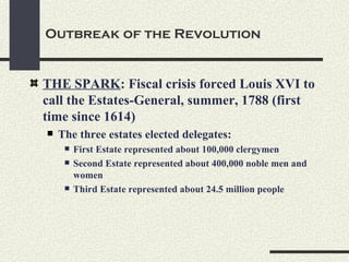 Outbreak of the Revolution


THE SPARK: Fiscal crisis forced Louis XVI to
call the Estates-General, summer, 1788 (first
time since 1614)
   The three estates elected delegates:
        First Estate represented about 100,000 clergymen
        Second Estate represented about 400,000 noble men and
         women
        Third Estate represented about 24.5 million people
 