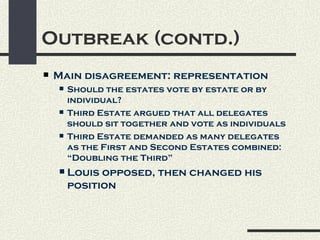 Outbreak (contd.)
   Main disagreement: representation
       Should the estates vote by estate or by
        individual?
       Third Estate argued that all delegates
        should sit together and vote as individuals
       Third Estate demanded as many delegates
        as the First and Second Estates combined:
        “Doubling the Third”
       Louis opposed, then changed his
        position
 