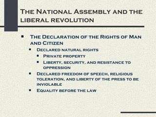 The National Assembly and the
liberal revolution

   The Declaration of the Rights of Man
    and Citizen
       Declared natural rights
         Private property

         Liberty, security, and resistance to
           oppression
       Declared freedom of speech, religious
        toleration, and liberty of the press to be
        inviolable
       Equality before the law
 