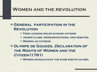 Women and the revolution

o   General participation in the
    Revolution
       o   Took leading roles in mass actions
       o   Joined clubs, demonstrations, and debates
       o   Women as citizens
o   Olympe de Gouges, Declaration of
    the Rights of Women and the
    Citizen (1791)
       o   Women should have the same rights as men
 