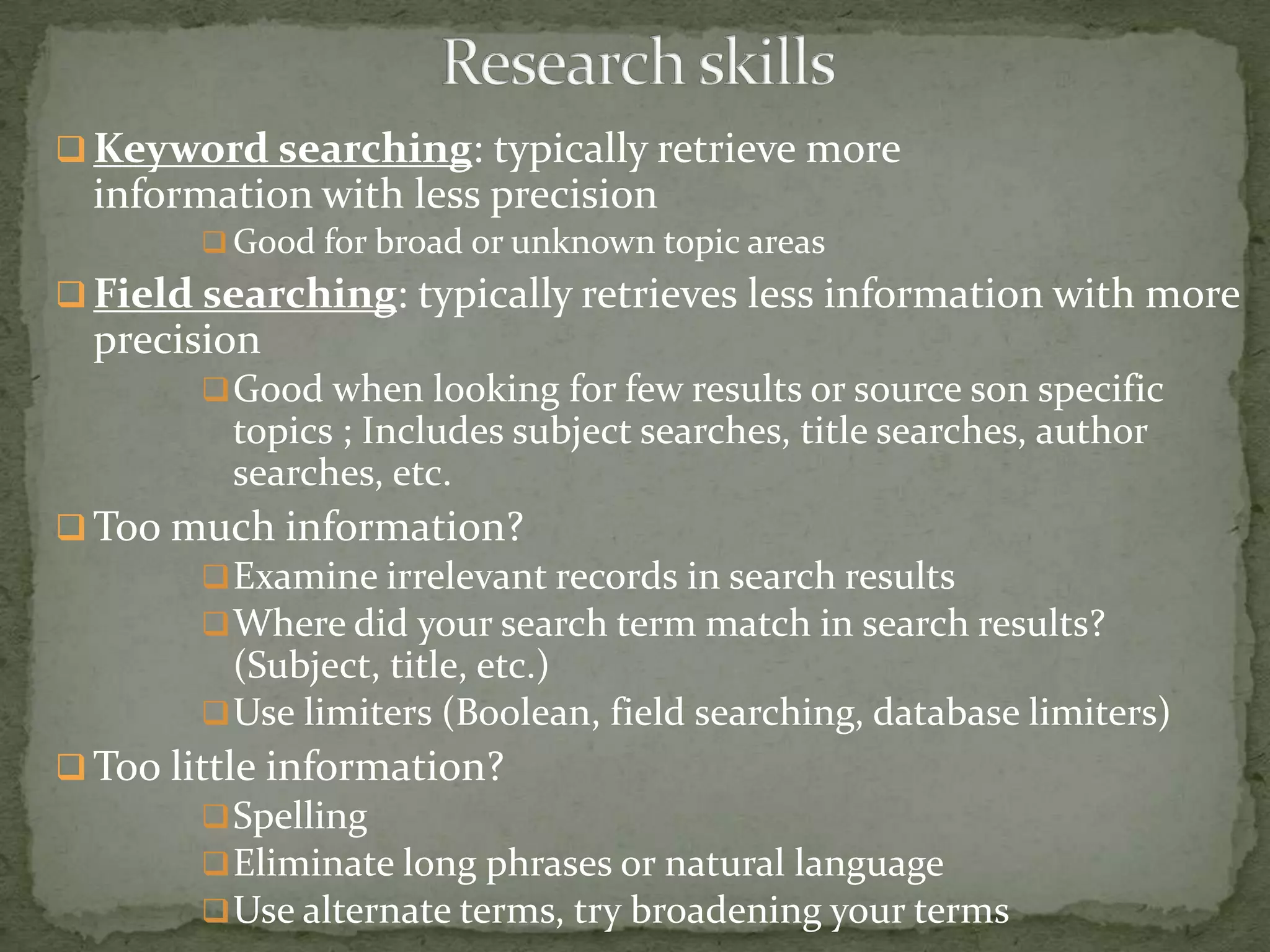  Keyword searching: typically retrieve more
  information with less precision
         Good for broad or unknown topic areas
 Field searching: typically retrieves less information with more
  precision
         Good when looking for few results or source son specific
         topics ; Includes subject searches, title searches, author
         searches, etc.
 Too much information?
         Examine irrelevant records in search results
         Where did your search term match in search results?
          (Subject, title, etc.)
         Use limiters (Boolean, field searching, database limiters)
 Too little information?
         Spelling
         Eliminate long phrases or natural language
         Use alternate terms, try broadening your terms
 