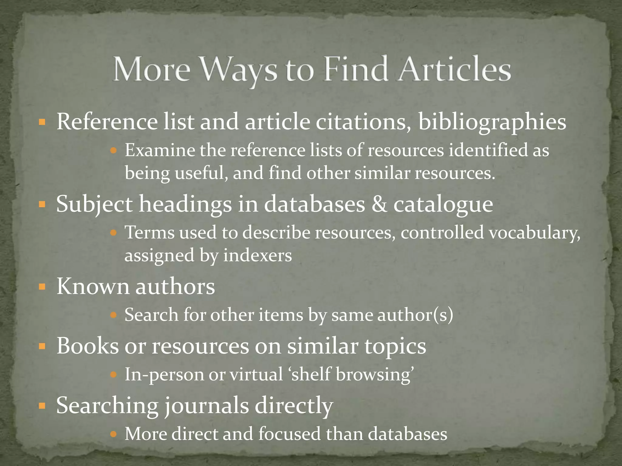  Reference list and article citations, bibliographies
        Examine the reference lists of resources identified as
        being useful, and find other similar resources.
 Subject headings in databases & catalogue
        Terms used to describe resources, controlled vocabulary,
        assigned by indexers
 Known authors
        Search for other items by same author(s)

 Books or resources on similar topics
        In-person or virtual ‘shelf browsing’

 Searching journals directly
        More direct and focused than databases
 