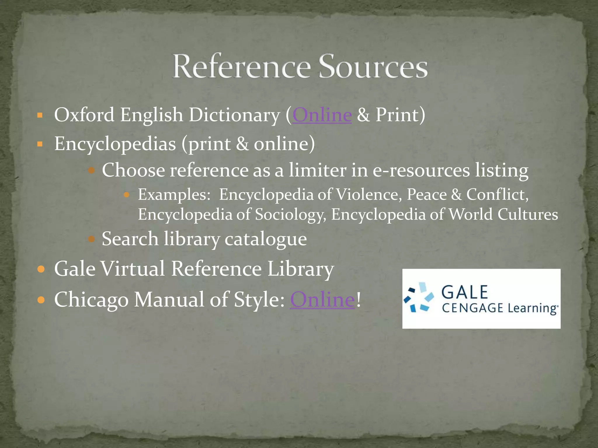  Oxford English Dictionary (Online & Print)
 Encyclopedias (print & online)
      Choose reference as a limiter in e-resources listing
          Examples: Encyclopedia of Violence, Peace & Conflict,
           Encyclopedia of Sociology, Encyclopedia of World Cultures
      Search library catalogue
 Gale Virtual Reference Library
 Chicago Manual of Style: Online!
 