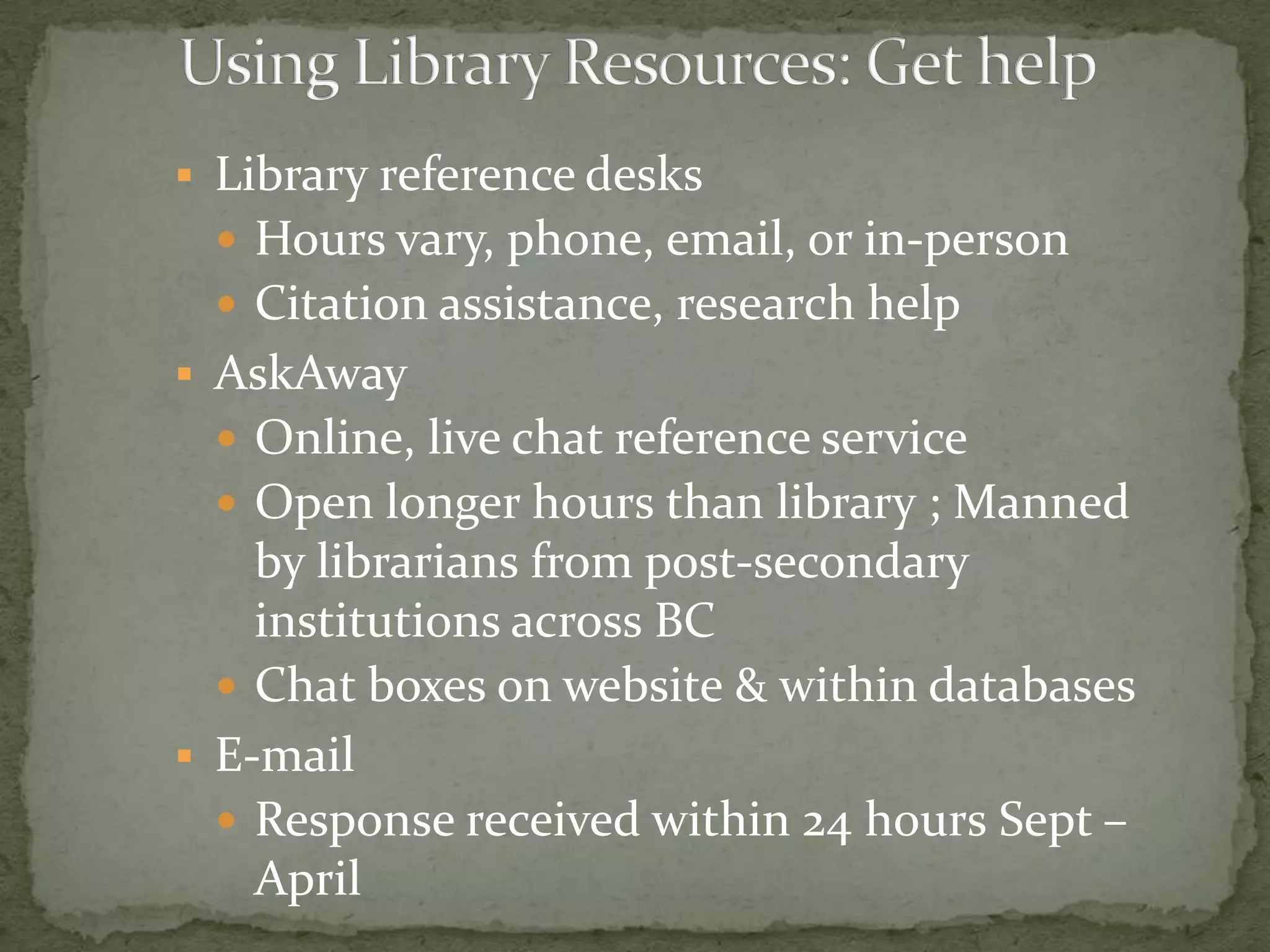  Library Reference Desks
  Hours vary, phone, email, or in-person
  Citation assistance, research help
 AskAway
  Online, live chat reference service
  Open longer hours than library ; Manned
    by librarians from post-secondary
    institutions across BC
   Chat boxes on website & within databases
 E-mail
   Response received within 24 hours Sept –
    April
 