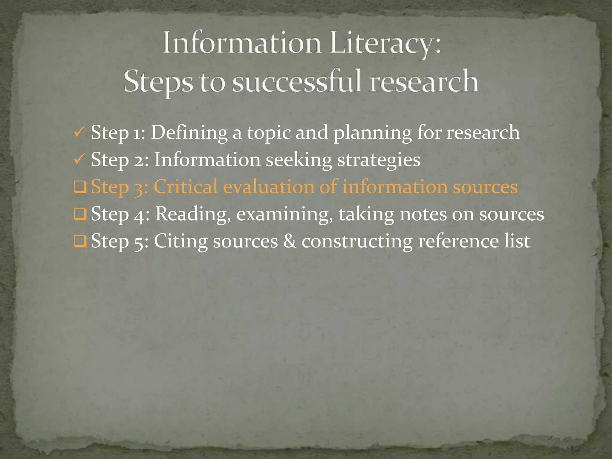  Step 1: Defining a topic and planning for research
 Step 2: Information seeking strategies
 Step 3: Critical evaluation of information sources
 Step 4: Reading, examining, taking notes on sources
 Step 5: Citing sources & constructing reference list
 