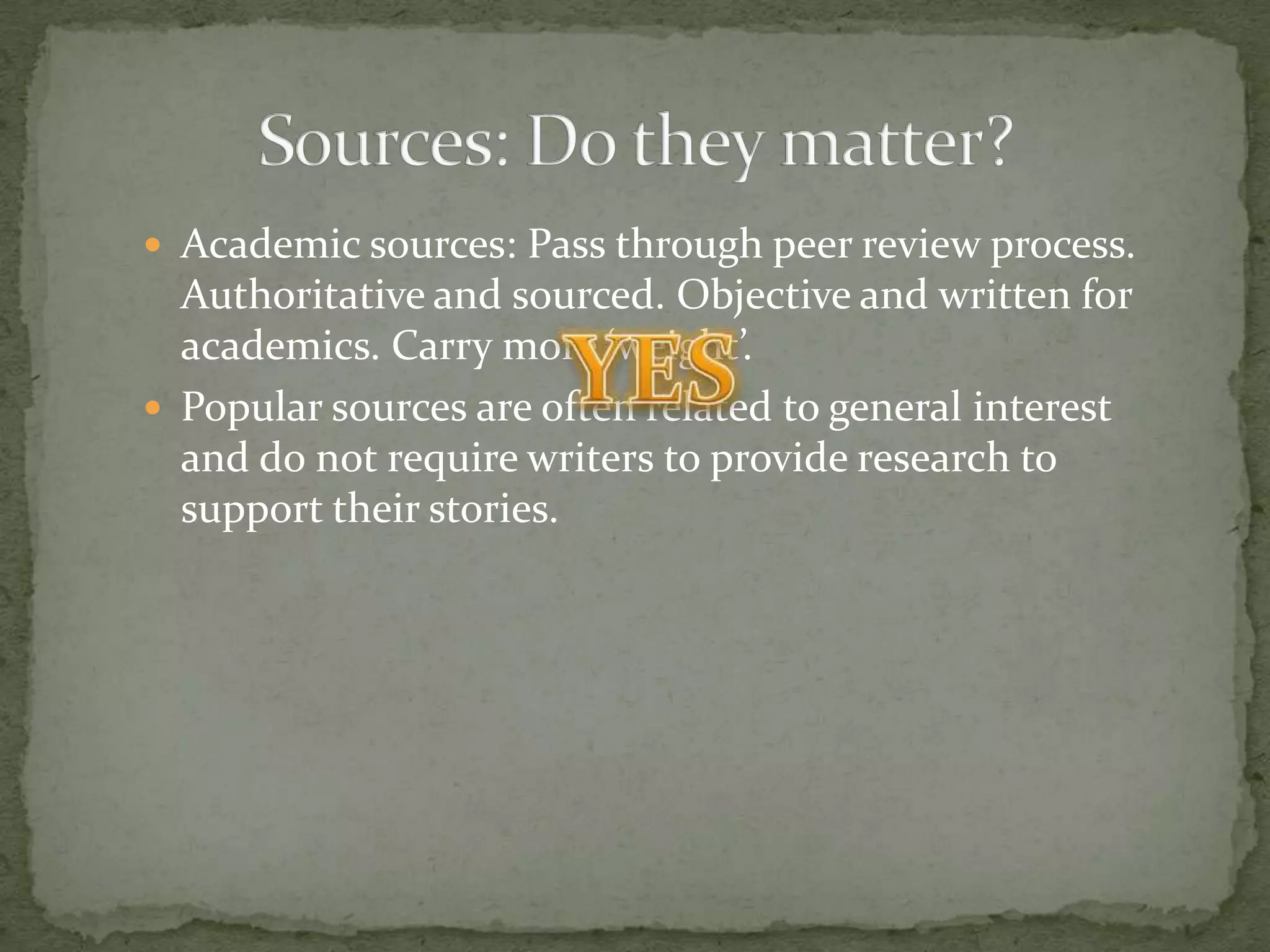  Academic sources: Pass through peer review process.
  Authoritative and sourced. Objective and written for
  academics. Carry more ‘weight’.
 Popular sources are often related to general interest
  and do not require writers to provide research to
  support their stories.
 