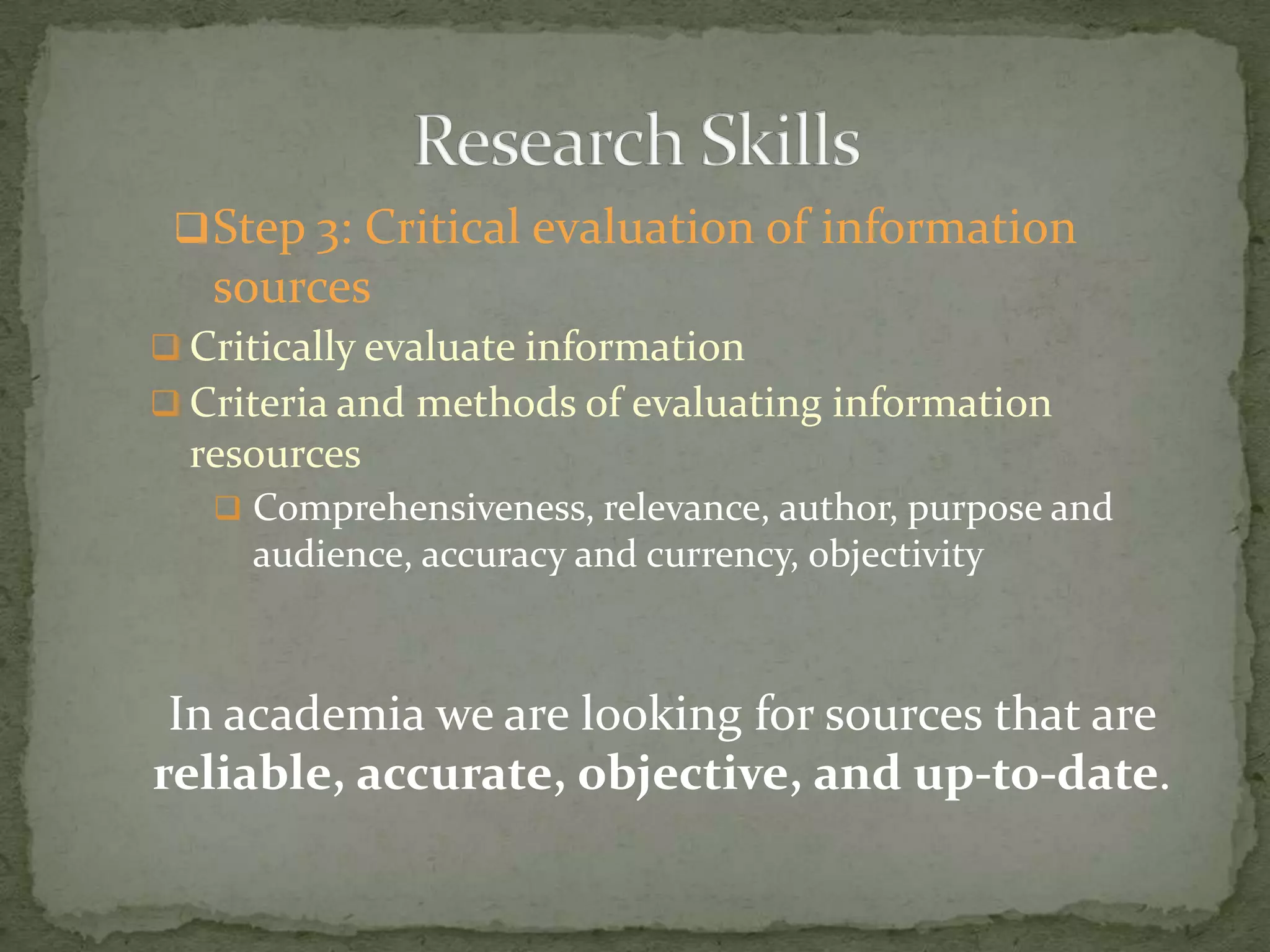  Step 3: Critical evaluation of information
   sources
 Critically evaluate information
 Criteria and methods of evaluating information
  resources
    Comprehensiveness, relevance, author, purpose and
     audience, accuracy and currency, objectivity



 In academia we are looking for sources that are
reliable, accurate, objective, and up-to-date.
 