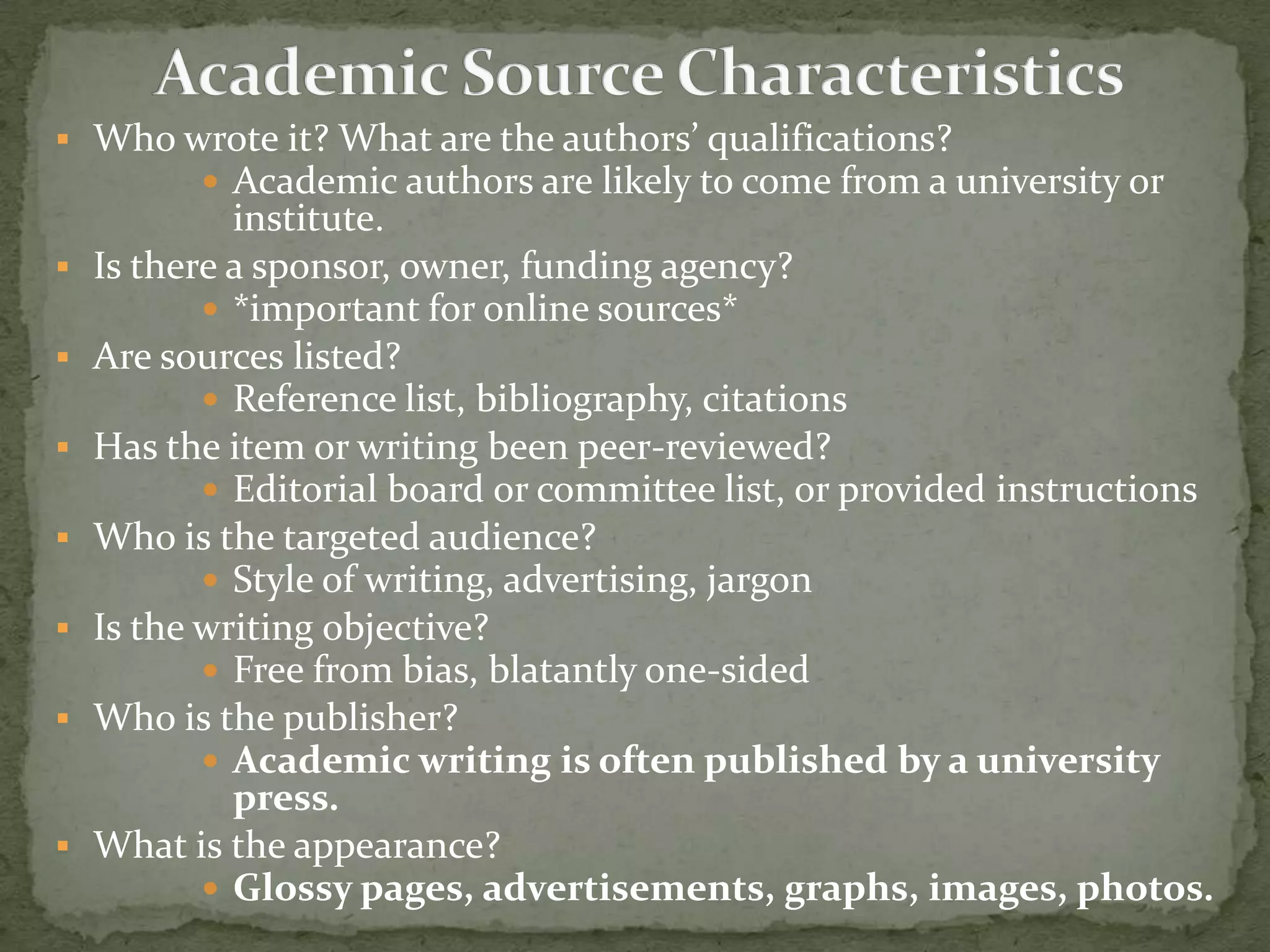  Who wrote it? What are the authors’ qualifications?
        Academic authors are likely to come from a university or
             institute.
   Is there a sponsor, owner, funding agency?         EXAMPLE
            *important for online sources*
   Are sources listed?
            Reference list, bibliography, citations
   Has the item or writing been peer-reviewed?
            Editorial board or committee list, or provided instructions
   Who is the targeted audience?
            Style of writing, advertising, jargon
   Is the writing objective?
            Free from bias, blatantly one-sided
   Who is the publisher?
            Academic writing is often published by a university
             press.
   What is the appearance?
            Glossy pages, advertisements, graphs, images, photos.
 