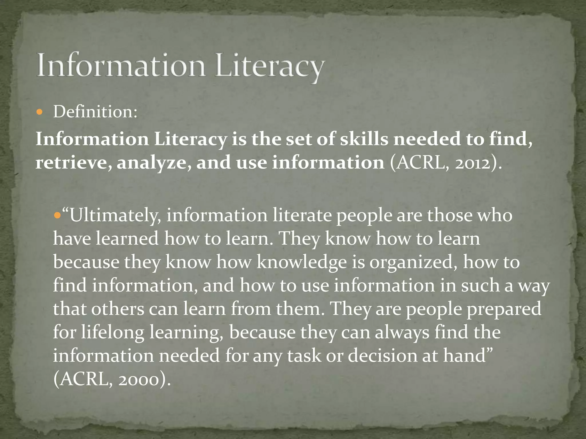  Definition:
Information Literacy is the set of skills needed to find,
retrieve, analyze, and use information (ACRL, 2012).

  “Ultimately, information literate people are those who
  have learned how to learn. They know how to learn
  because they know how knowledge is organized, how to
  find information, and how to use information in such a way
  that others can learn from them. They are people prepared
  for lifelong learning, because they can always find the
  information needed for any task or decision at hand”
  (ACRL, 2000).
 