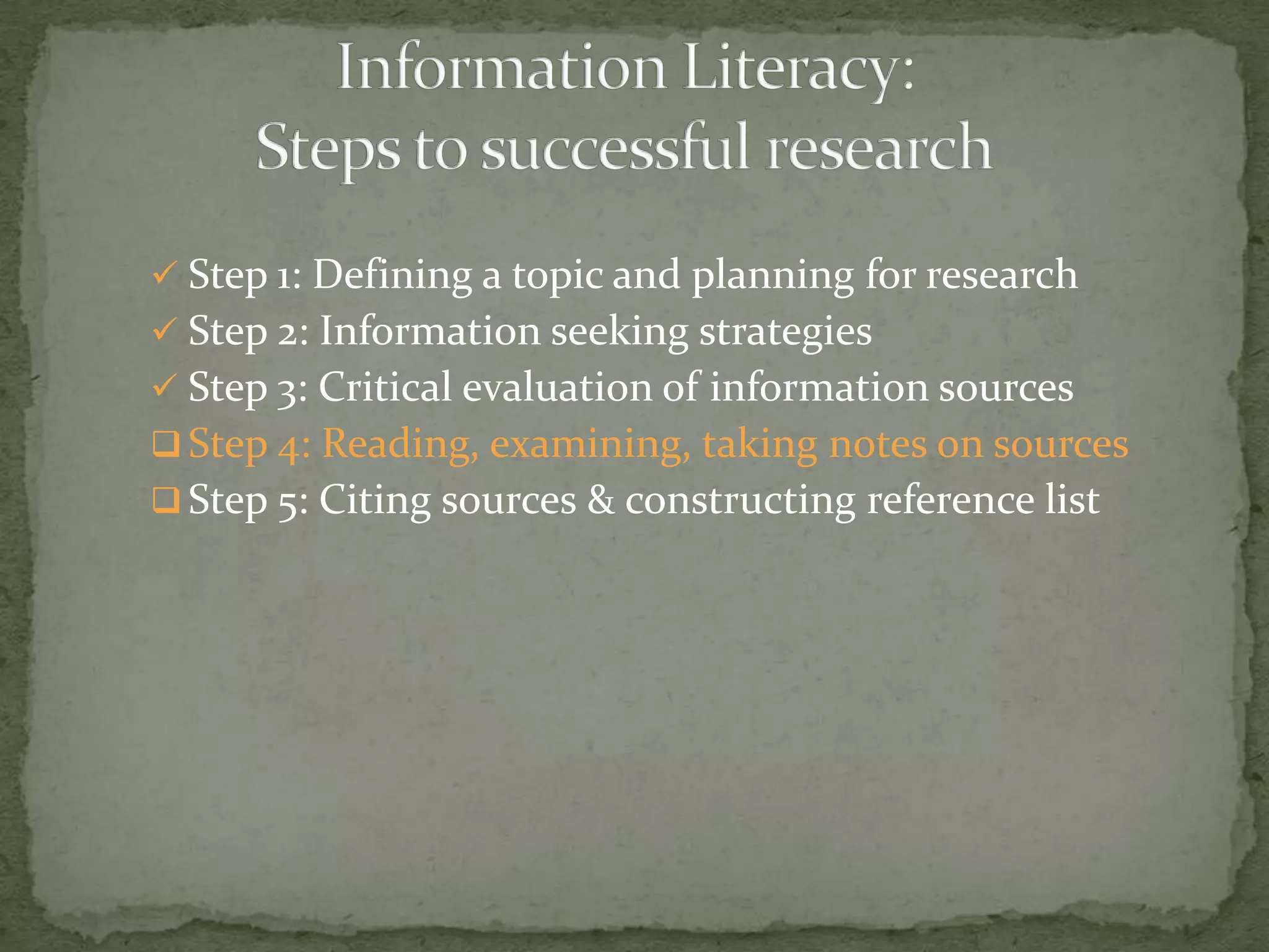  Step 1: Defining a topic and planning for research
 Step 2: Information seeking strategies
 Step 3: Critical evaluation of information sources
 Step 4: Reading, examining, taking notes on sources
 Step 5: Citing sources & constructing reference list
 
