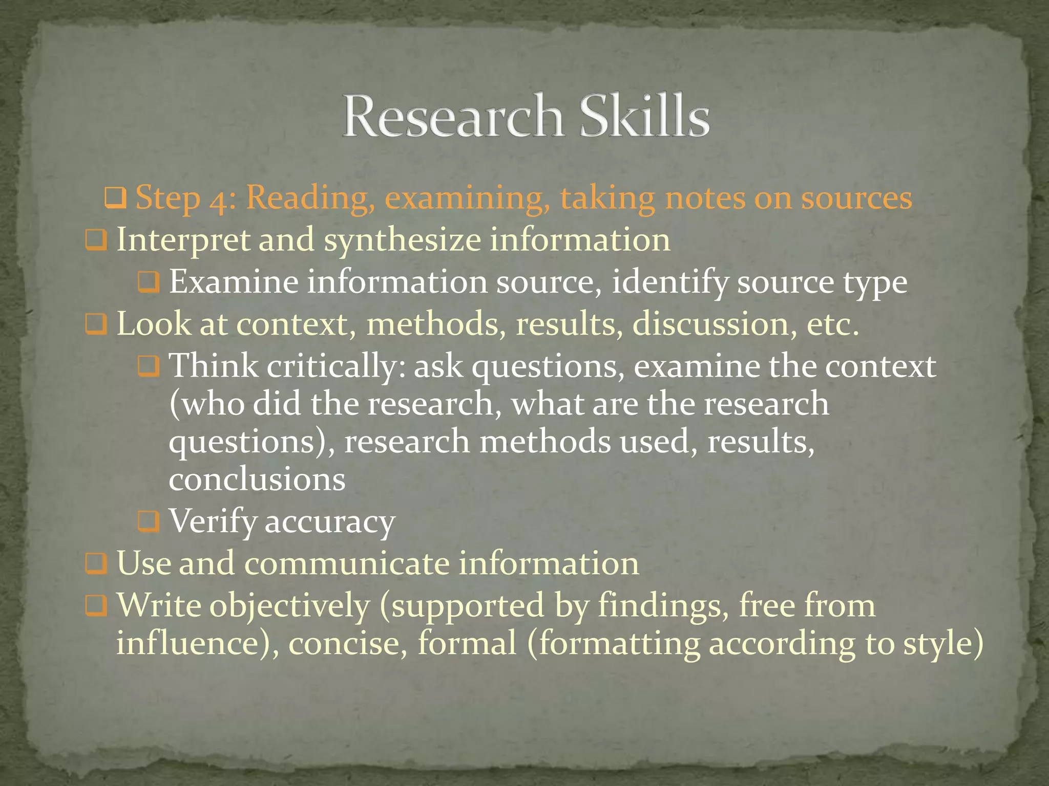  Step 4: Reading, examining, taking notes on sources
 Interpret and synthesize information
    Examine information source, identify source type
 Look at context, methods, results, discussion, etc.
    Think critically: ask questions, examine the context
      (who did the research, what are the research
      questions), research methods used, results,
      conclusions
    Verify accuracy
 Use and communicate information
 Write objectively (supported by findings, free from
  influence), concise, formal (formatting according to style)
 