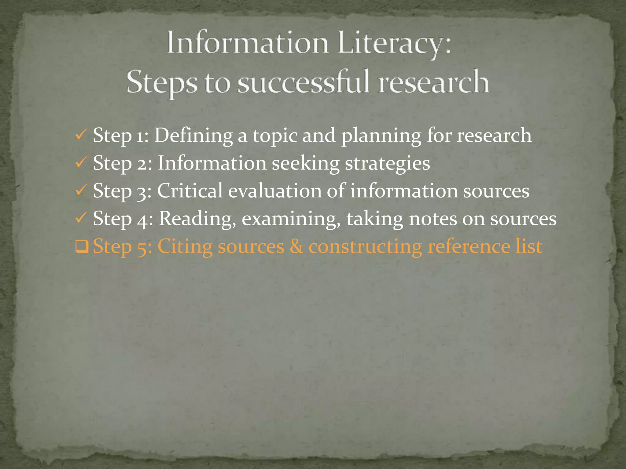  Step 1: Defining a topic and planning for research
 Step 2: Information seeking strategies
 Step 3: Critical evaluation of information sources
 Step 4: Reading, examining, taking notes on sources
 Step 5: Citing sources & constructing reference list
 