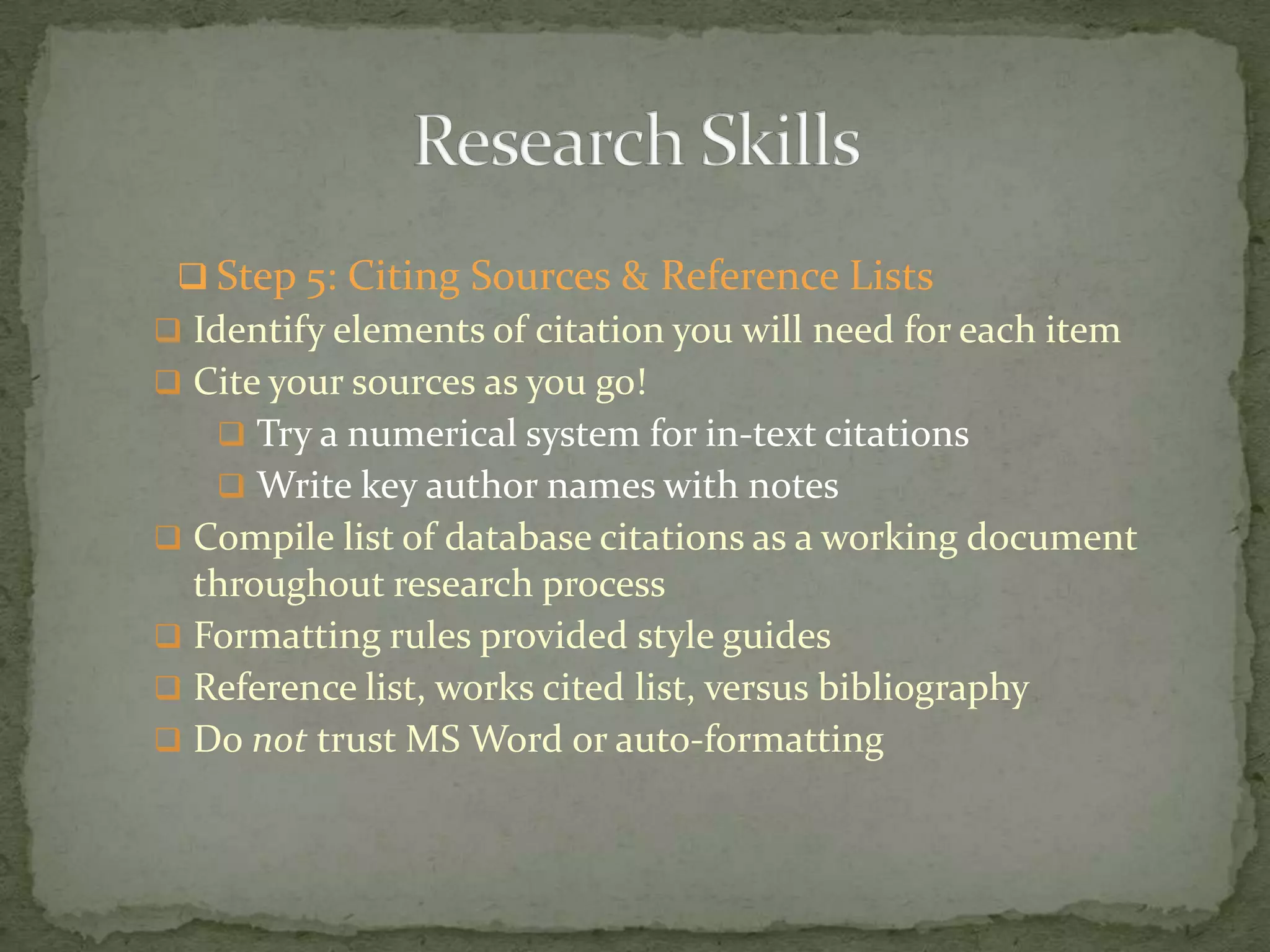  Step 5: Citing Sources & Reference Lists
 Identify elements of citation you will need for each item
 Cite your sources as you go!
    Try a numerical system for in-text citations
    Write key author names with notes
 Compile list of database citations as a working document
  throughout research process
 Formatting rules provided style guides
 Reference list, works cited list, versus bibliography
 Do not trust MS Word or auto-formatting
 
