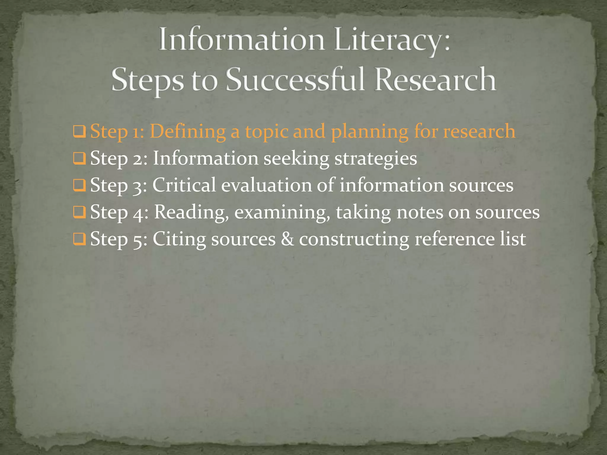  Step 1: Defining a topic and planning for research
 Step 2: Information seeking strategies
 Step 3: Critical evaluation of information sources
 Step 4: Reading, examining, taking notes on sources
 Step 5: Citing sources & constructing reference list
 