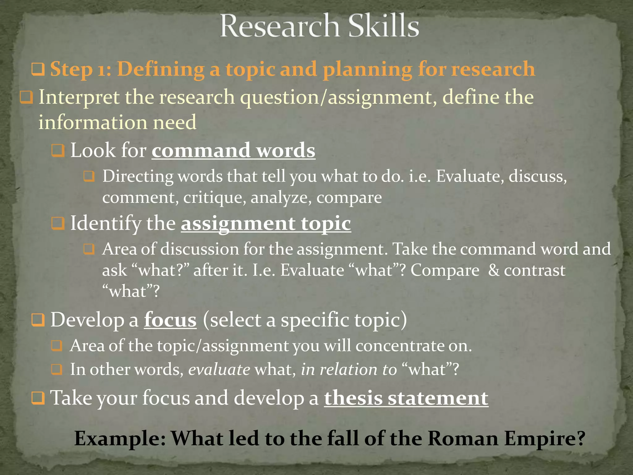  Step 1: Defining a topic and planning for research
 Interpret the research question/assignment, define the
  information need
    Look for command words
        Directing words that tell you what to do. i.e. Evaluate, discuss,
          comment, critique, analyze, compare
    Identify the assignment topic
       Area of discussion for the assignment. Take the command word and
        ask “what?” after it. I.e. Evaluate “what”? Compare & contrast
        “what”?
  Develop a focus (select a specific topic)
    Area of the topic/assignment you will concentrate on.
    In other words, evaluate what, in relation to “what”?
  Take your focus and develop a thesis statement

      Example: What led to the fall of the Roman Empire?
 