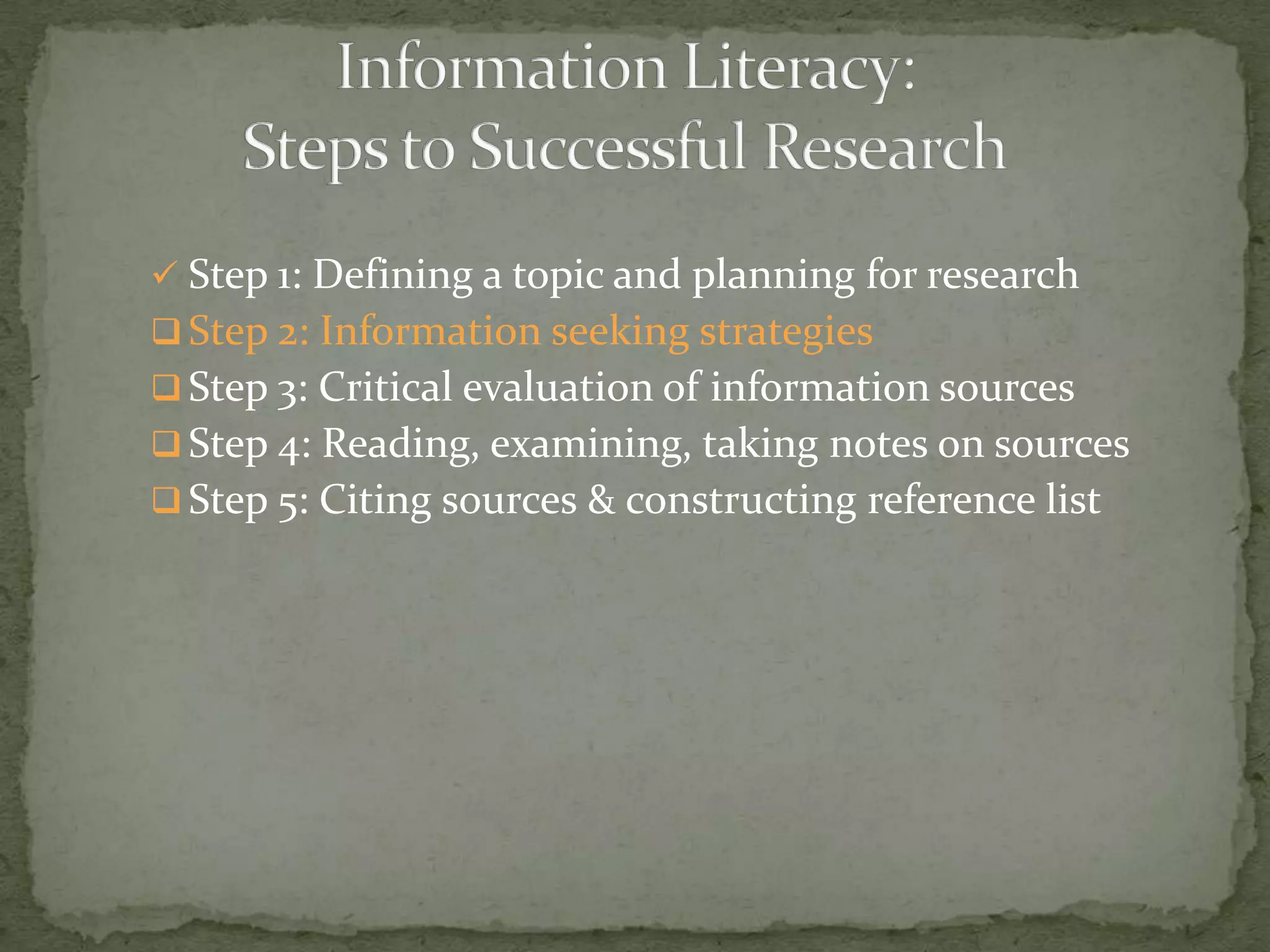  Step 1: Defining a topic and planning for research
 Step 2: Information seeking strategies
 Step 3: Critical evaluation of information sources
 Step 4: Reading, examining, taking notes on sources
 Step 5: Citing sources & constructing reference list
 