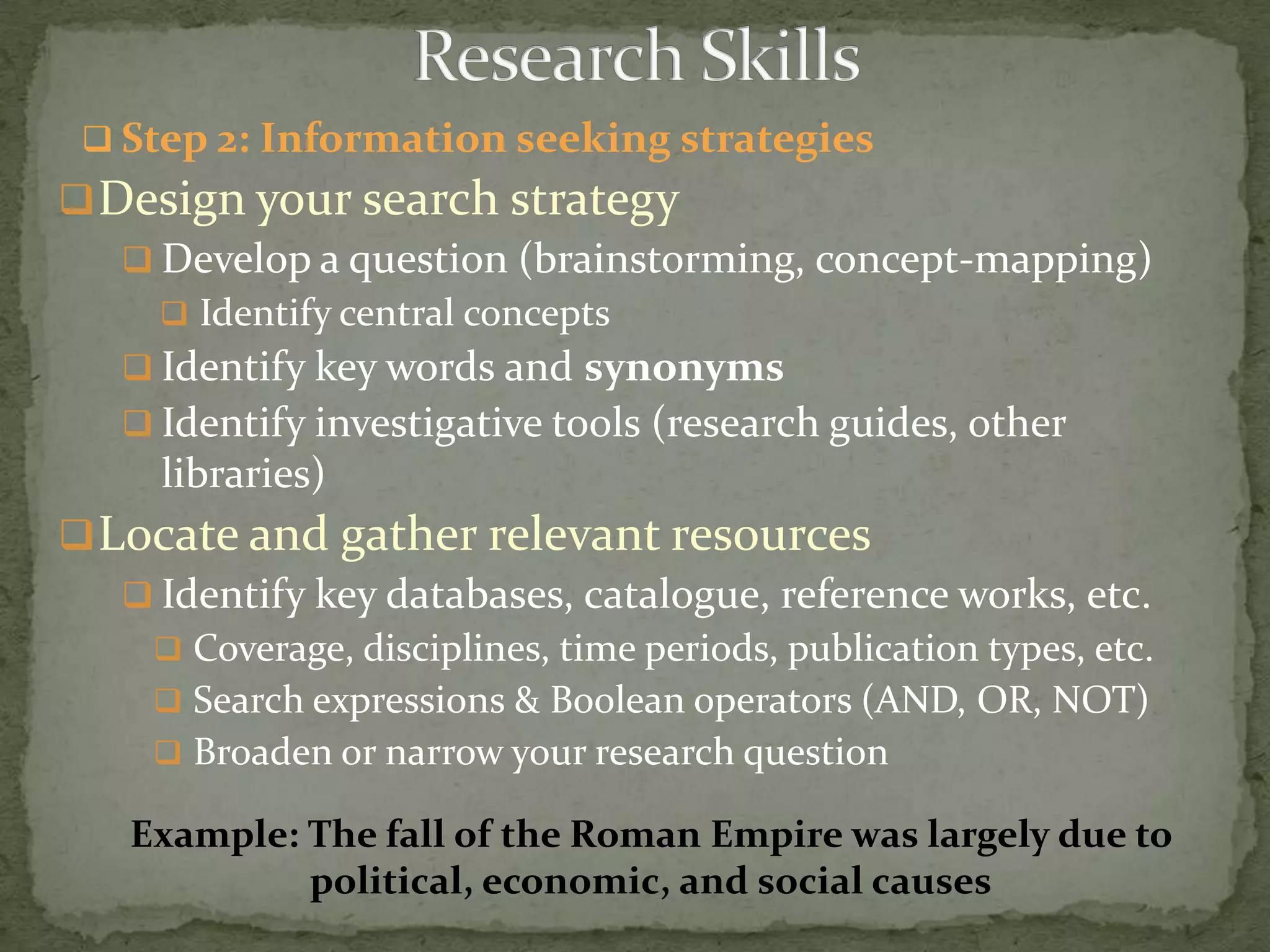  Step 2: Information seeking strategies
 Design your search strategy
    Develop a question (brainstorming, concept-mapping)
      Identify central concepts
    Identify key words and synonyms
    Identify investigative tools (research guides, other
     libraries)
 Locate and gather relevant resources
    Identify key databases, catalogue, reference works, etc.
      Coverage, disciplines, time periods, publication types, etc.
      Search expressions & Boolean operators (AND, OR, NOT)
      Broaden or narrow your research question

    Example: The fall of the Roman Empire was largely due to
             political, economic, and social causes
 