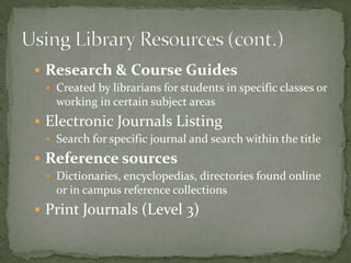 Research & Course Guides
  Created by librarians for students in specific classes or
   working in certain subject areas
 Electronic Journals Listing
  Search for specific journal and search within the title

 Reference sources
  Dictionaries, encyclopedias, directories found online
   or in campus reference collections
 Print Journals (Level 3)
 